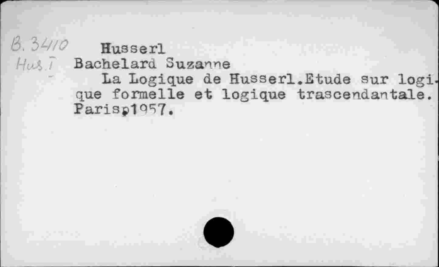 ﻿Husserl
9^ 7 Bachelard Suzanne
La Logique de Husserl.Etude sur logi que formelle et logique trascendantale. Parisp1Q57.